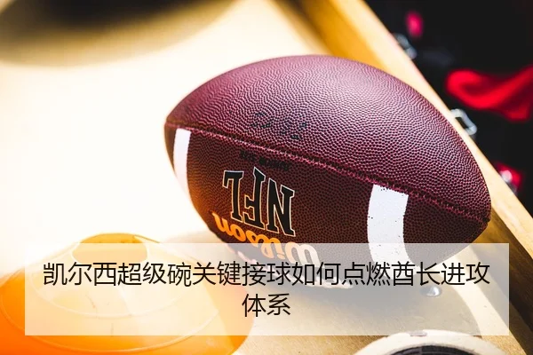 凯尔西超级碗关键接球如何点燃酋长进攻体系