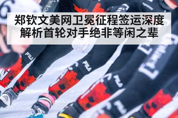 郑钦文美网卫冕征程签运深度解析首轮对手绝非等闲之辈